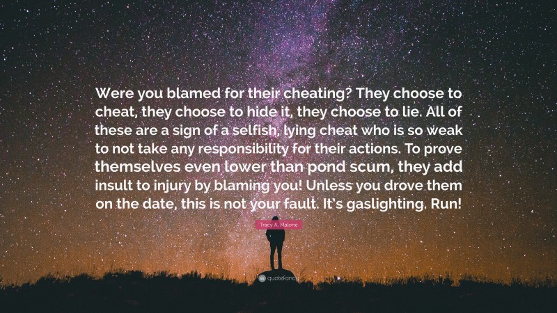 Tracy A. Malone Quote: “Were you blamed for their cheating? They choose to cheat, they choose to hide it, they choose to lie. All of these are a sign of a selfish, lying cheat who is so weak to not take any responsibility for their actions. To prove themselves even lower than pond scum, they add insult to injury by blaming you! Unless you drove them on the date, this is not your fault. It’s gaslighting. Run!”