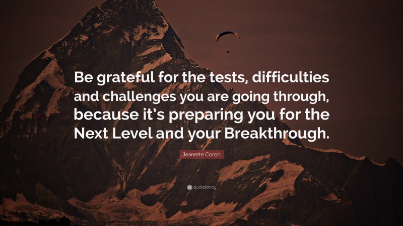 Jeanette Coron Quote: “Be grateful for the tests, difficulties and challenges you are going through, because it’s preparing you for the Next Level and your Breakthrough.”