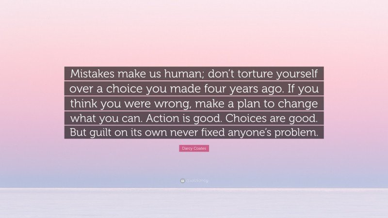 Darcy Coates Quote: “Mistakes make us human; don’t torture yourself over a choice you made four years ago. If you think you were wrong, make a plan to change what you can. Action is good. Choices are good. But guilt on its own never fixed anyone’s problem.”