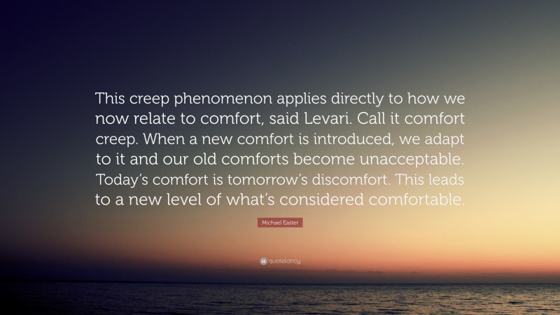 Michael Easter Quote: “This creep phenomenon applies directly to how we now relate to comfort, said Levari. Call it comfort creep. When a new comfort is introduced, we adapt to it and our old comforts become unacceptable. Today’s comfort is tomorrow’s discomfort. This leads to a new level of what’s considered comfortable.”