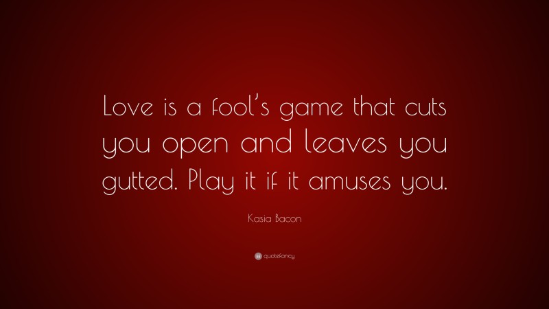Kasia Bacon Quote: “Love is a fool’s game that cuts you open and leaves you gutted. Play it if it amuses you.”