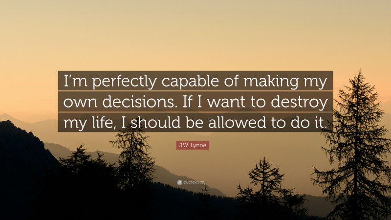 J.W. Lynne Quote: “I’m perfectly capable of making my own decisions. If I want to destroy my life, I should be allowed to do it.”