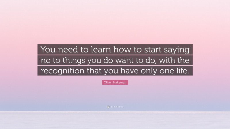 Oliver Burkeman Quote: “You need to learn how to start saying no to things you do want to do, with the recognition that you have only one life.”