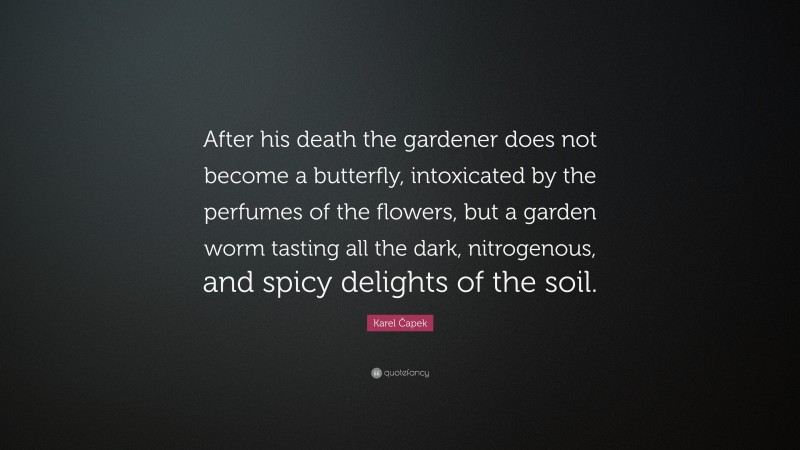 Karel Čapek Quote: “After his death the gardener does not become a butterfly, intoxicated by the perfumes of the flowers, but a garden worm tasting all the dark, nitrogenous, and spicy delights of the soil.”
