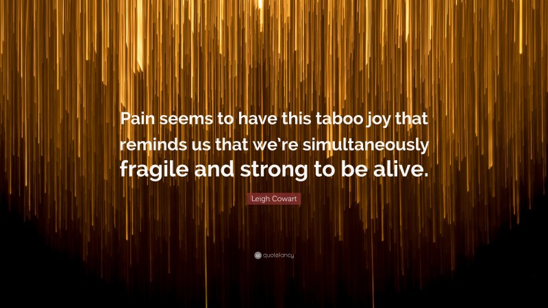 Leigh Cowart Quote: “Pain seems to have this taboo joy that reminds us that we’re simultaneously fragile and strong to be alive.”