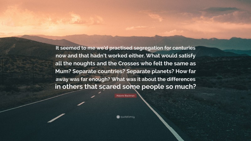 Malorie Blackman Quote: “It seemed to me we’d practised segregation for centuries now and that hadn’t worked either. What would satisfy all the noughts and the Crosses who felt the same as Mum? Separate countries? Separate planets? How far away was far enough? What was it about the differences in others that scared some people so much?”