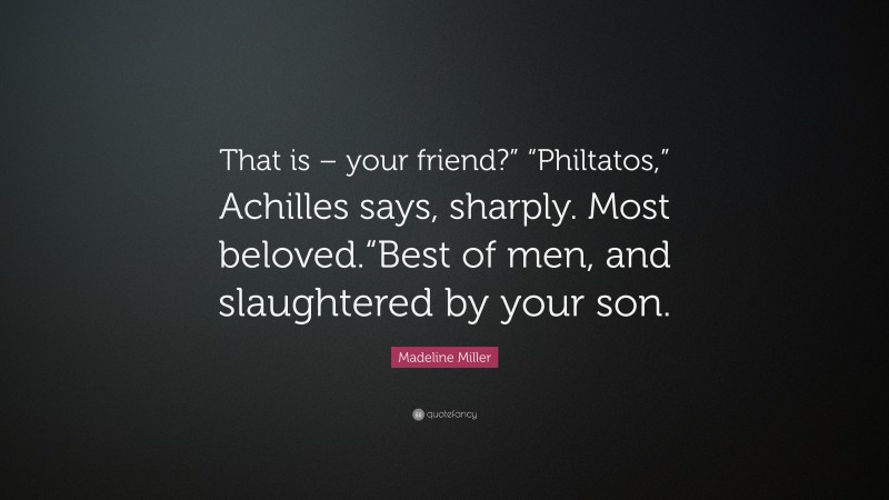 Madeline Miller Quote: “That is – your friend?” “Philtatos,” Achilles says, sharply. Most beloved.“Best of men, and slaughtered by your son.”