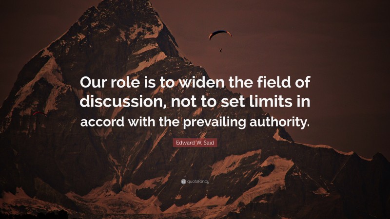 Edward W. Said Quote: “Our role is to widen the field of discussion, not to set limits in accord with the prevailing authority.”
