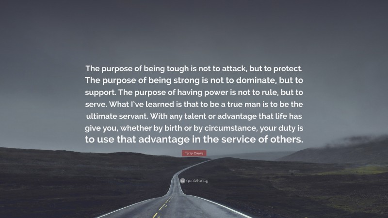 Terry Crews Quote: “The purpose of being tough is not to attack, but to protect. The purpose of being strong is not to dominate, but to support. The purpose of having power is not to rule, but to serve. What I’ve learned is that to be a true man is to be the ultimate servant. With any talent or advantage that life has give you, whether by birth or by circumstance, your duty is to use that advantage in the service of others.”