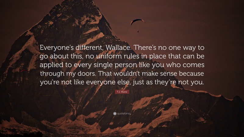 T.J. Klune Quote: “Everyone’s different, Wallace. There’s no one way to go about this, no uniform rules in place that can be applied to every single person like you who comes through my doors. That wouldn’t make sense because you’re not like everyone else, just as they’re not you.”