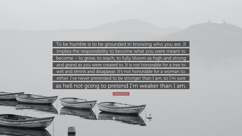 Glennon Doyle Quote: “To be humble is to be grounded in knowing who you are. It implies the responsibility to become what you were meant to become – to grow, to reach, to fully bloom as high and strong and grand as you were created to. It is not honorable for a tree to wilt and shrink and disappear. It’s not honorable for a woman to, either. I’ve never pretended to be stronger than I am, so I’m sure as hell not going to pretend I’m weaker than I am.”