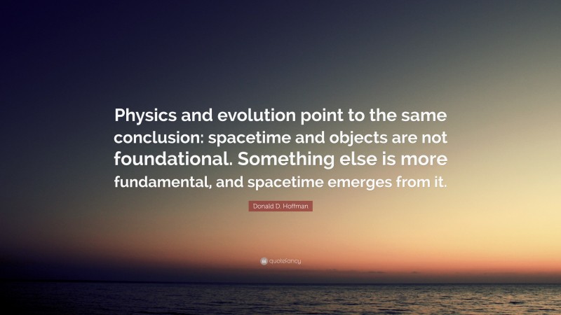 Donald D. Hoffman Quote: “Physics and evolution point to the same conclusion: spacetime and objects are not foundational. Something else is more fundamental, and spacetime emerges from it.”