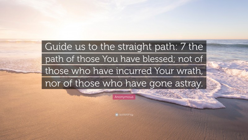 Anonymous Quote: “Guide us to the straight path: 7 the path of those You have blessed; not of those who have incurred Your wrath, nor of those who have gone astray.”