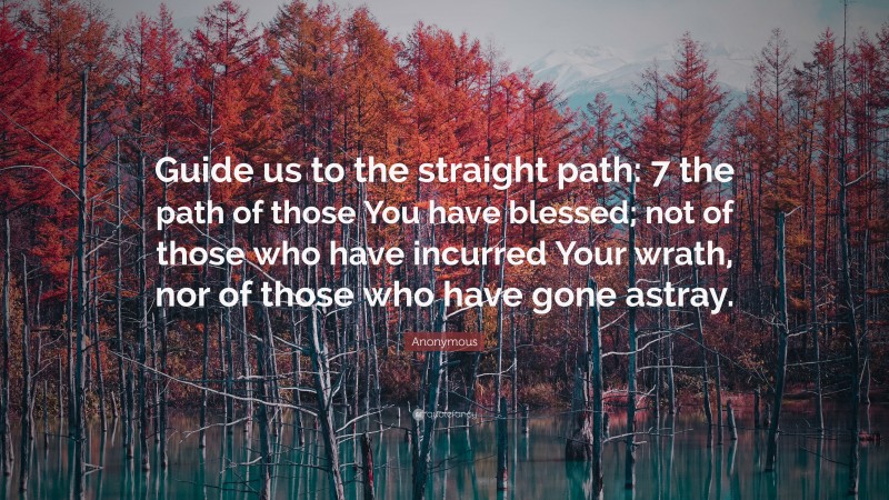 Anonymous Quote: “Guide us to the straight path: 7 the path of those You have blessed; not of those who have incurred Your wrath, nor of those who have gone astray.”