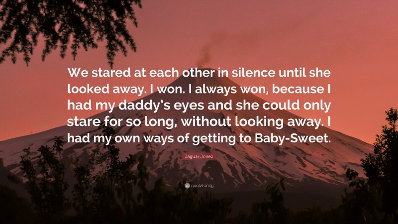 Jaguar Jonez Quote: “We stared at each other in silence until she looked away. I won. I always won, because I had my daddy’s eyes and she could only stare for so long, without looking away. I had my own ways of getting to Baby-Sweet.”