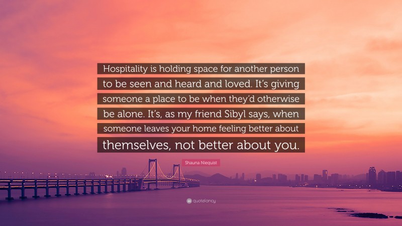 Shauna Niequist Quote: “Hospitality is holding space for another person to be seen and heard and loved. It’s giving someone a place to be when they’d otherwise be alone. It’s, as my friend Sibyl says, when someone leaves your home feeling better about themselves, not better about you.”