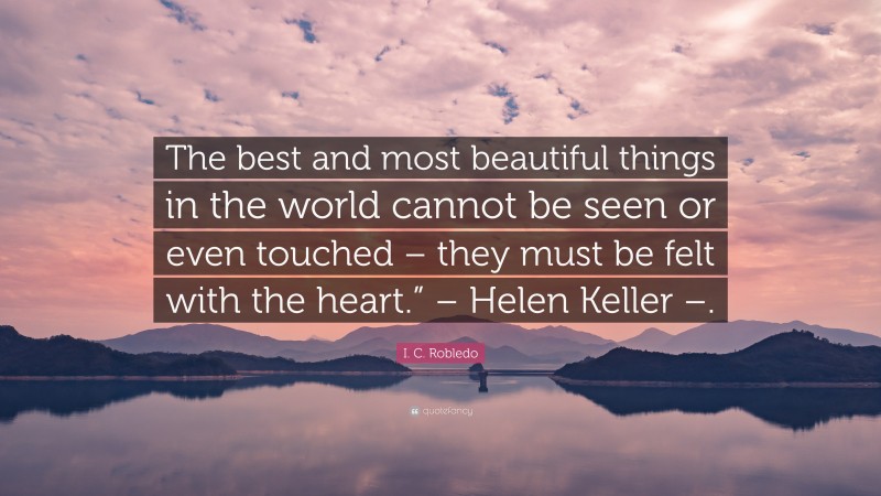 I. C. Robledo Quote: “The best and most beautiful things in the world cannot be seen or even touched – they must be felt with the heart.” – Helen Keller –.”
