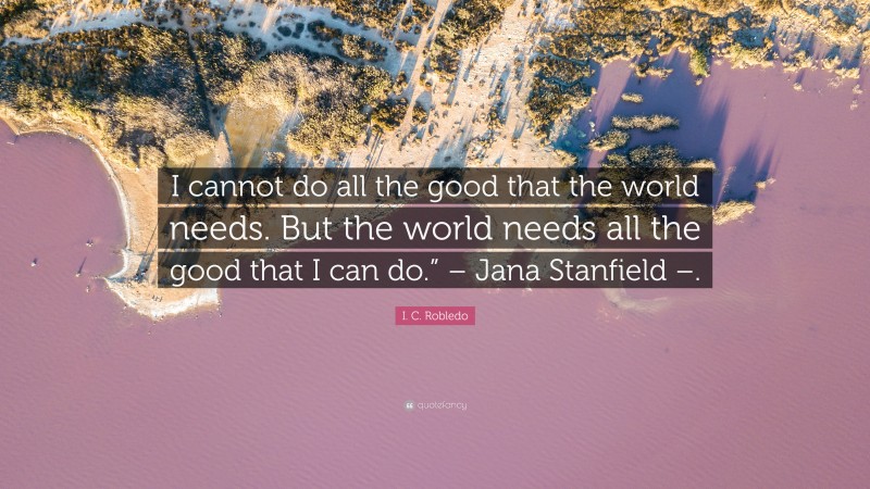 I. C. Robledo Quote: “I cannot do all the good that the world needs. But the world needs all the good that I can do.” – Jana Stanfield –.”