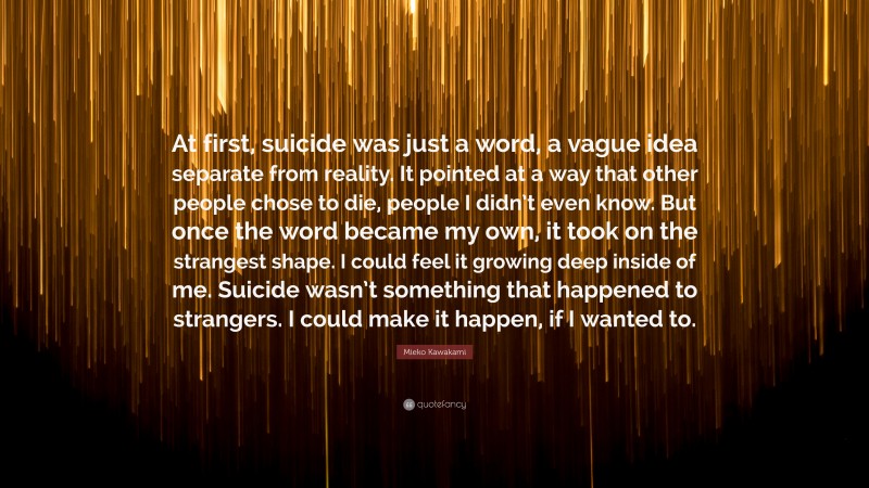 Mieko Kawakami Quote: “At first, suicide was just a word, a vague idea separate from reality. It pointed at a way that other people chose to die, people I didn’t even know. But once the word became my own, it took on the strangest shape. I could feel it growing deep inside of me. Suicide wasn’t something that happened to strangers. I could make it happen, if I wanted to.”