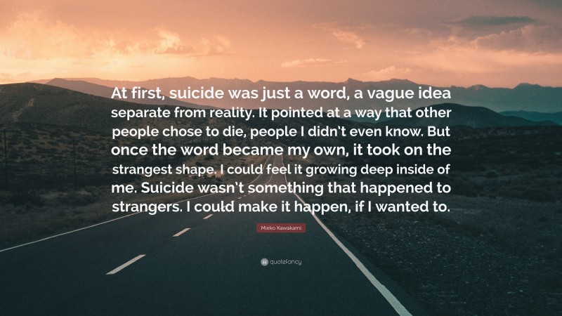 Mieko Kawakami Quote: “At first, suicide was just a word, a vague idea separate from reality. It pointed at a way that other people chose to die, people I didn’t even know. But once the word became my own, it took on the strangest shape. I could feel it growing deep inside of me. Suicide wasn’t something that happened to strangers. I could make it happen, if I wanted to.”