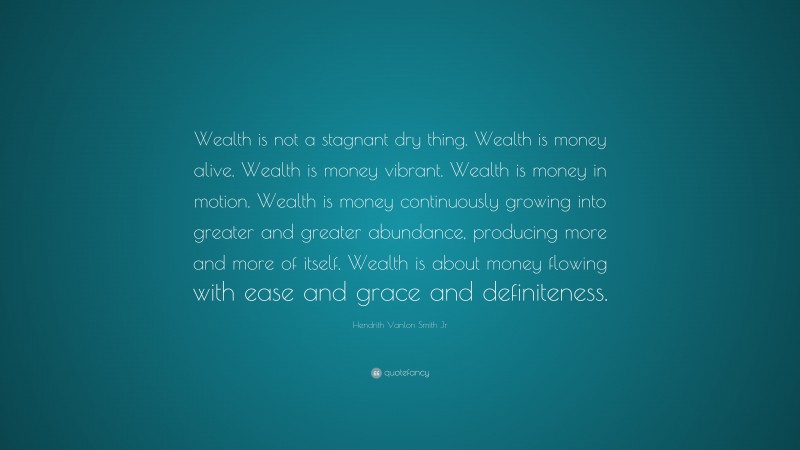 Hendrith Vanlon Smith Jr Quote: “Wealth is not a stagnant dry thing. Wealth is money alive. Wealth is money vibrant. Wealth is money in motion. Wealth is money continuously growing into greater and greater abundance, producing more and more of itself. Wealth is about money flowing with ease and grace and definiteness.”