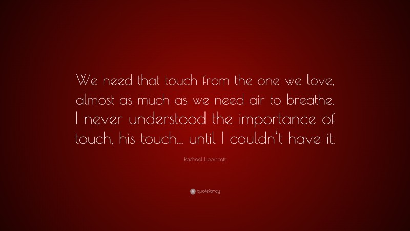 Rachael Lippincott Quote: “We need that touch from the one we love, almost as much as we need air to breathe. I never understood the importance of touch, his touch... until I couldn’t have it.”