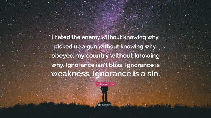 Tatsuya Endo Quote: “I hated the enemy without knowing why. i picked up a gun without knowing why. I obeyed my country without knowing why. Ignorance isn’t bliss. Ignorance is weakness. Ignorance is a sin.”