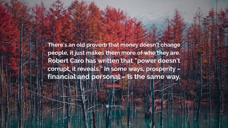 Ryan Holiday Quote: “There’s an old proverb that money doesn’t change people, it just makes them more of who they are. Robert Caro has written that “power doesn’t corrupt, it reveals.” In some ways, prosperity – financial and personal – is the same way.”