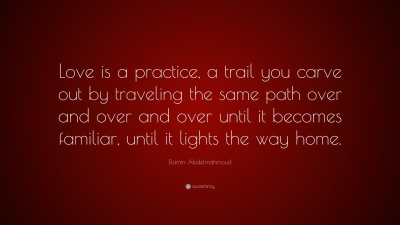 Elamin Abdelmahmoud Quote: “Love is a practice, a trail you carve out by traveling the same path over and over and over until it becomes familiar, until it lights the way home.”