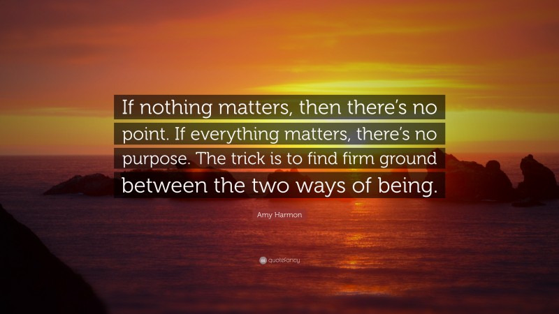 Amy Harmon Quote: “If nothing matters, then there’s no point. If everything matters, there’s no purpose. The trick is to find firm ground between the two ways of being.”