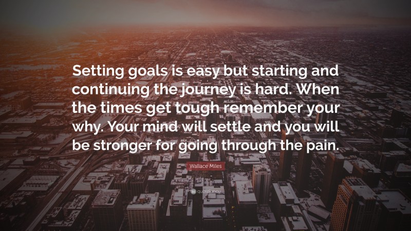 Wallace Miles Quote: “Setting goals is easy but starting and continuing the journey is hard. When the times get tough remember your why. Your mind will settle and you will be stronger for going through the pain.”