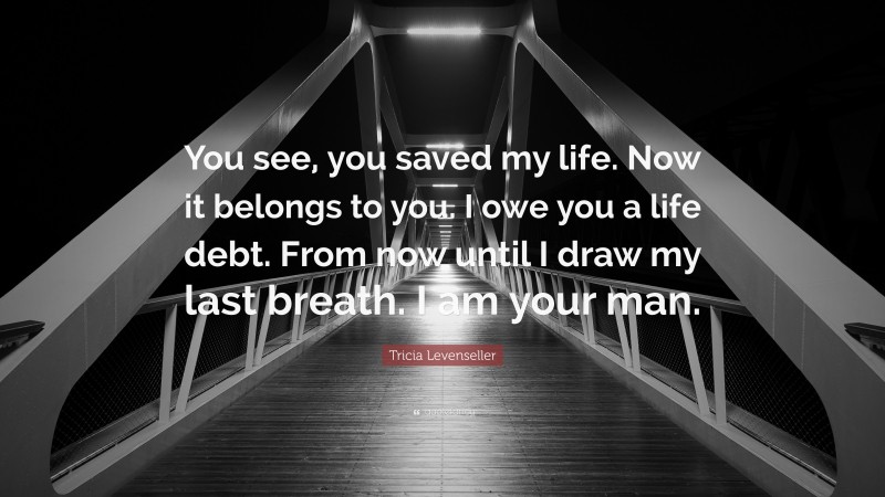 Tricia Levenseller Quote: “You see, you saved my life. Now it belongs to you. I owe you a life debt. From now until I draw my last breath. I am your man.”