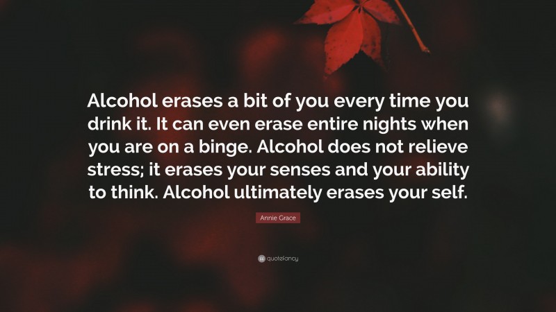 Annie Grace Quote: “Alcohol erases a bit of you every time you drink it. It can even erase entire nights when you are on a binge. Alcohol does not relieve stress; it erases your senses and your ability to think. Alcohol ultimately erases your self.”