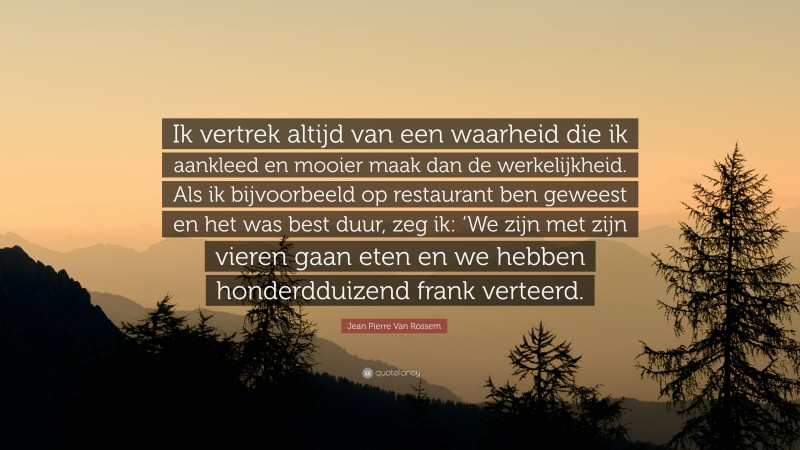 Jean Pierre Van Rossem Quote: “Ik vertrek altijd van een waarheid die ik aankleed en mooier maak dan de werkelijkheid. Als ik bijvoorbeeld op restaurant ben geweest en het was best duur, zeg ik: ‘We zijn met zijn vieren gaan eten en we hebben honderdduizend frank verteerd.”