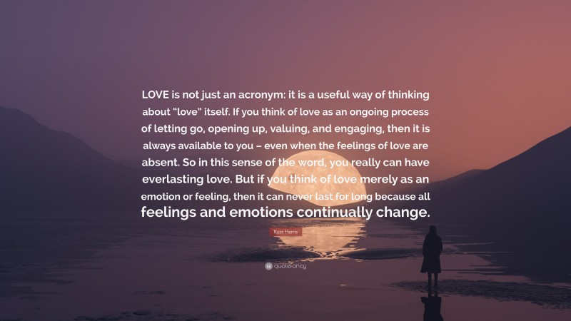 Russ Harris Quote: “LOVE is not just an acronym: it is a useful way of thinking about “love” itself. If you think of love as an ongoing process of letting go, opening up, valuing, and engaging, then it is always available to you – even when the feelings of love are absent. So in this sense of the word, you really can have everlasting love. But if you think of love merely as an emotion or feeling, then it can never last for long because all feelings and emotions continually change.”