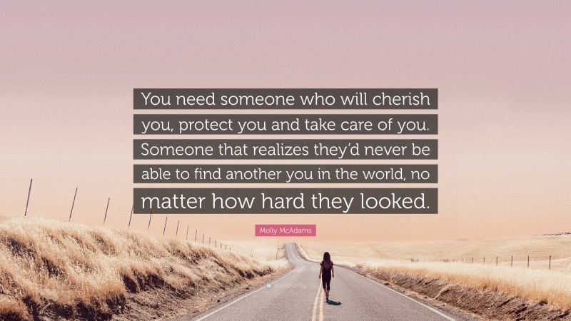 Molly McAdams Quote: “You need someone who will cherish you, protect you and take care of you. Someone that realizes they’d never be able to find another you in the world, no matter how hard they looked.”
