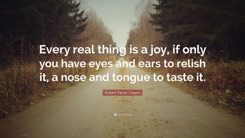 Robert Farrar Capon Quote: “Every real thing is a joy, if only you have eyes and ears to relish it, a nose and tongue to taste it.”
