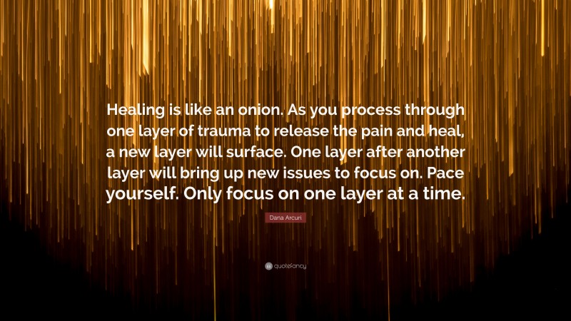 Dana Arcuri Quote: “Healing is like an onion. As you process through one layer of trauma to release the pain and heal, a new layer will surface. One layer after another layer will bring up new issues to focus on. Pace yourself. Only focus on one layer at a time.”