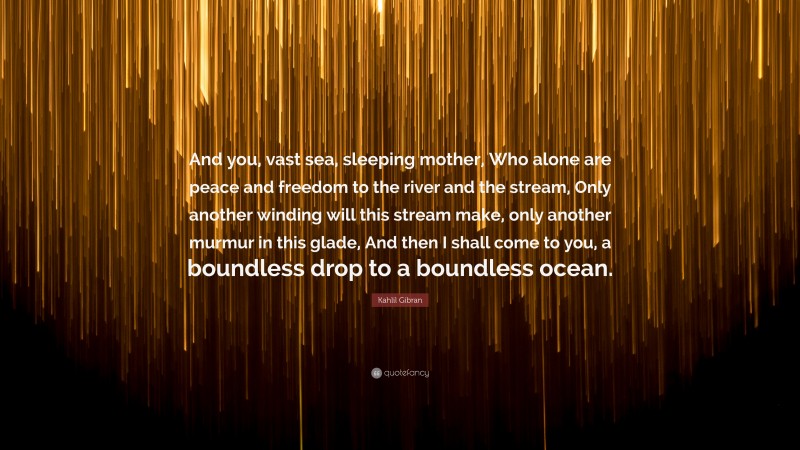 Kahlil Gibran Quote: “And you, vast sea, sleeping mother, Who alone are peace and freedom to the river and the stream, Only another winding will this stream make, only another murmur in this glade, And then I shall come to you, a boundless drop to a boundless ocean.”