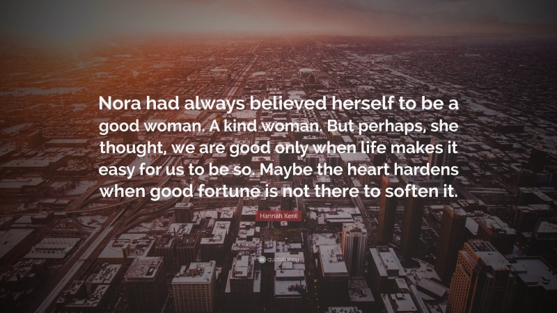 Hannah Kent Quote: “Nora had always believed herself to be a good woman. A kind woman. But perhaps, she thought, we are good only when life makes it easy for us to be so. Maybe the heart hardens when good fortune is not there to soften it.”