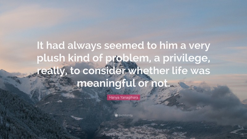 Hanya Yanagihara Quote: “It had always seemed to him a very plush kind of problem, a privilege, really, to consider whether life was meaningful or not.”