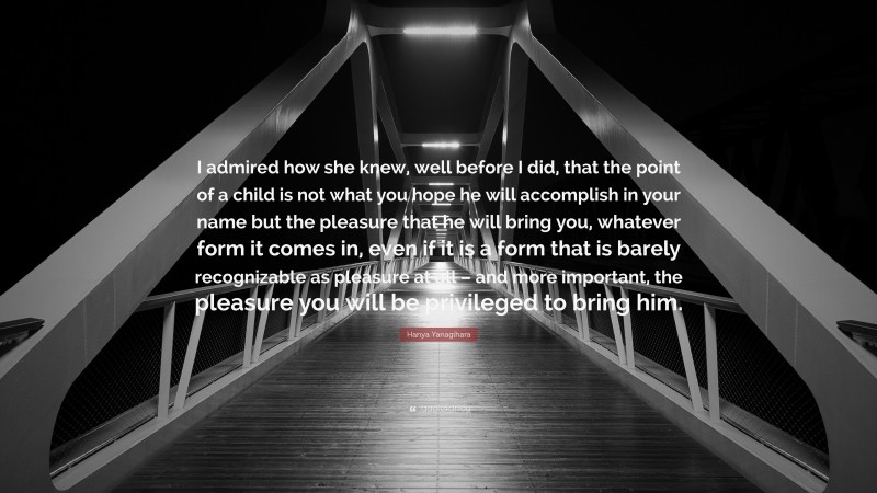 Hanya Yanagihara Quote: “I admired how she knew, well before I did, that the point of a child is not what you hope he will accomplish in your name but the pleasure that he will bring you, whatever form it comes in, even if it is a form that is barely recognizable as pleasure at all – and more important, the pleasure you will be privileged to bring him.”