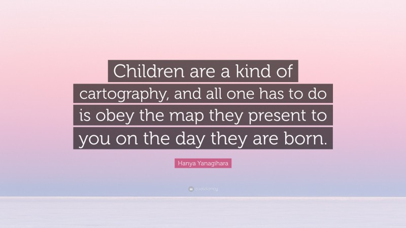 Hanya Yanagihara Quote: “Children are a kind of cartography, and all one has to do is obey the map they present to you on the day they are born.”