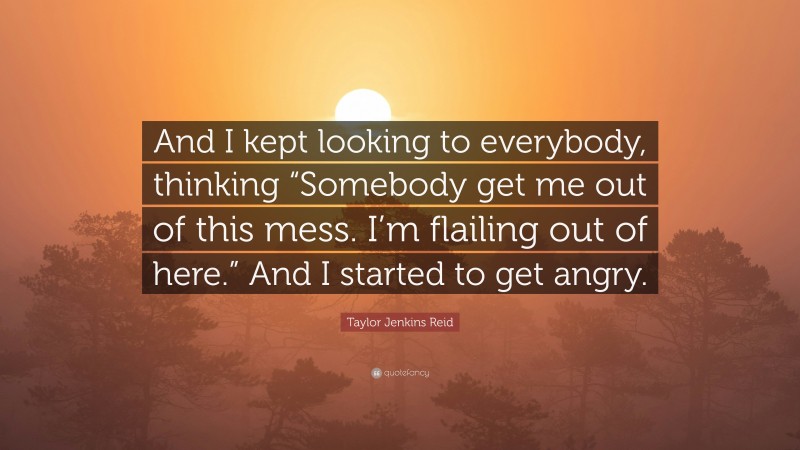 Taylor Jenkins Reid Quote: “And I kept looking to everybody, thinking “Somebody get me out of this mess. I’m flailing out of here.” And I started to get angry.”