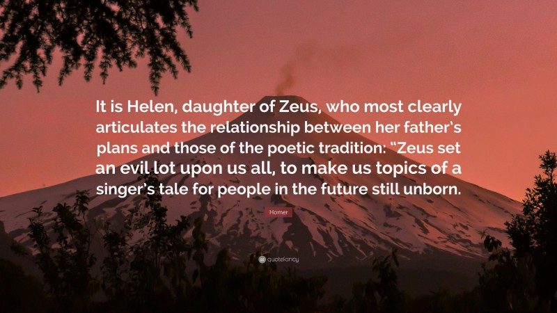Homer Quote: “It is Helen, daughter of Zeus, who most clearly articulates the relationship between her father’s plans and those of the poetic tradition: “Zeus set an evil lot upon us all, to make us topics of a singer’s tale for people in the future still unborn.”