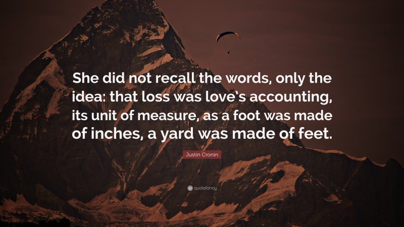 Justin Cronin Quote: “She did not recall the words, only the idea: that loss was love’s accounting, its unit of measure, as a foot was made of inches, a yard was made of feet.”