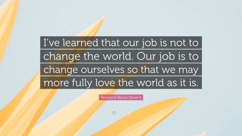 Reverend Becca Stevens Quote: “I’ve learned that our job is not to change the world. Our job is to change ourselves so that we may more fully love the world as it is.”