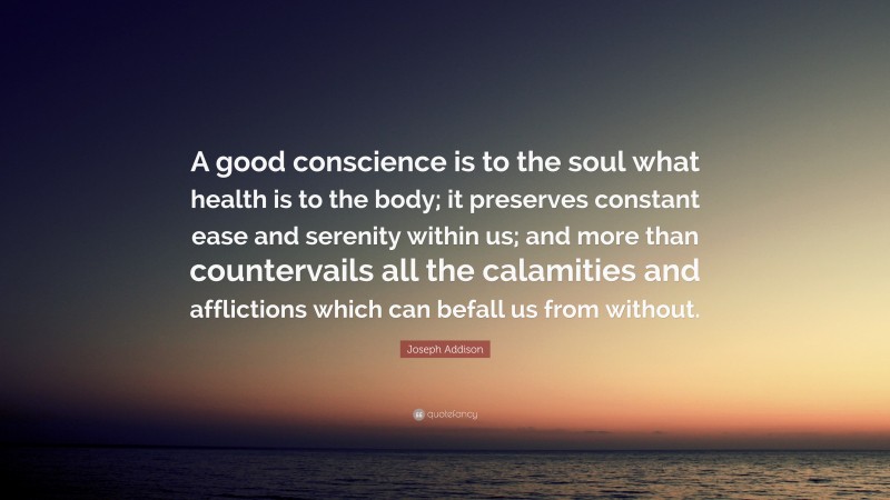 Joseph Addison Quote: “A good conscience is to the soul what health is to the body; it preserves constant ease and serenity within us; and more than countervails all the calamities and afflictions which can befall us from without.”