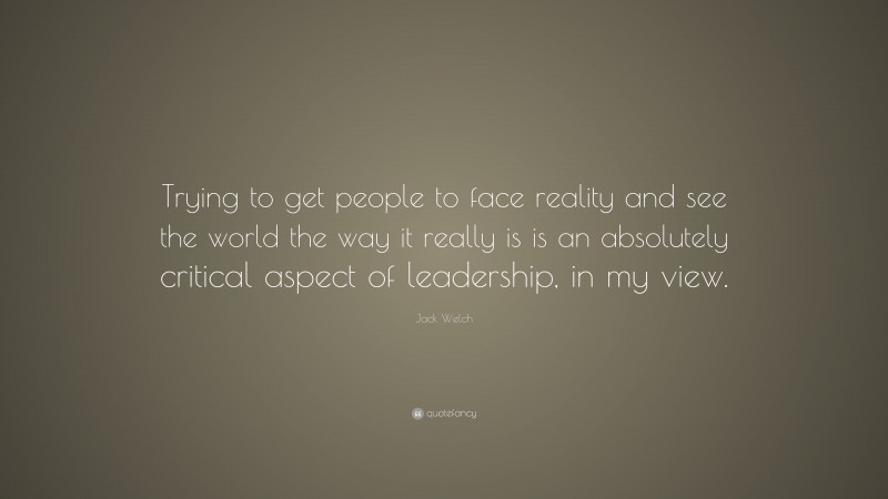 Jack Welch Quote: “Trying to get people to face reality and see the world the way it really is is an absolutely critical aspect of leadership, in my view.”