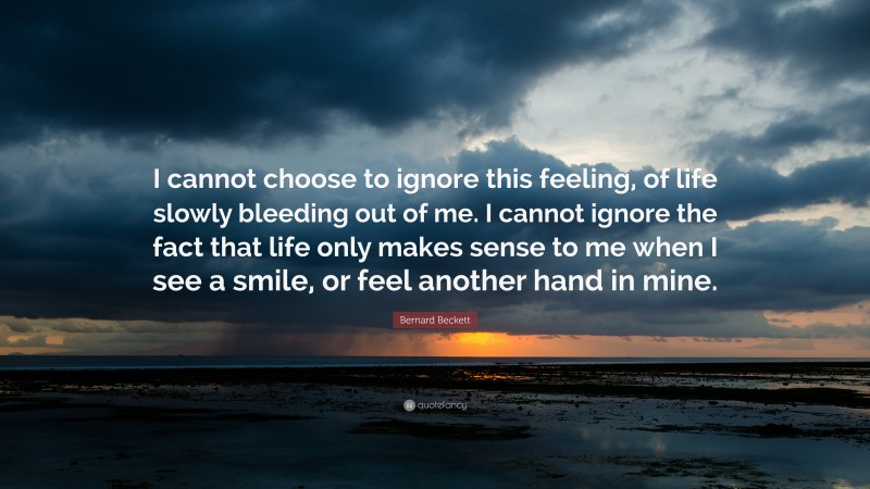 Bernard Beckett Quote: “I cannot choose to ignore this feeling, of life slowly bleeding out of me. I cannot ignore the fact that life only makes sense to me when I see a smile, or feel another hand in mine.”